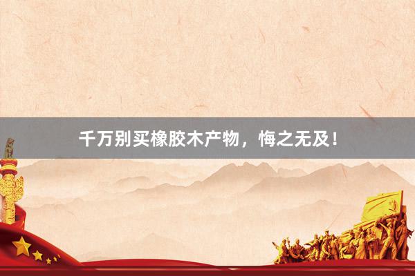 千万别买橡胶木产物，悔之无及！