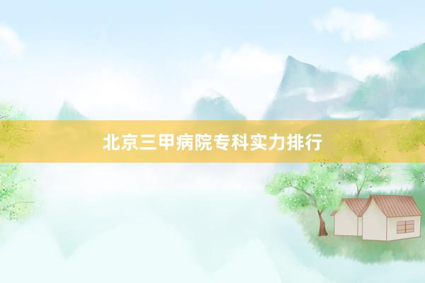 北京三甲病院专科实力排行
