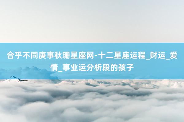 合乎不同庚事秋珊星座网-十二星座运程_财运_爱情_事业运分析段的孩子